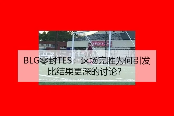 BLG零封TES：这场完胜为何引发比结果更深的讨论？